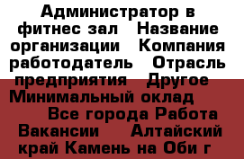 Администратор в фитнес-зал › Название организации ­ Компания-работодатель › Отрасль предприятия ­ Другое › Минимальный оклад ­ 25 000 - Все города Работа » Вакансии   . Алтайский край,Камень-на-Оби г.